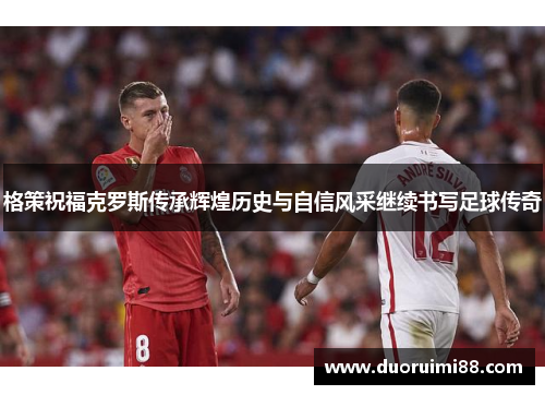 格策祝福克罗斯传承辉煌历史与自信风采继续书写足球传奇
