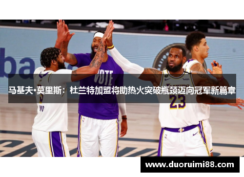 马基夫·莫里斯：杜兰特加盟将助热火突破瓶颈迈向冠军新篇章